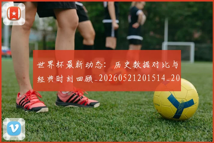 世界杯最新动态:历史数据对比与经典时刻回顾_20260521201514_20260607160341